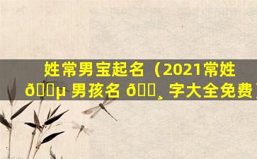 姓常男宝起名（2021常姓 🐵 男孩名 🕸 字大全免费）